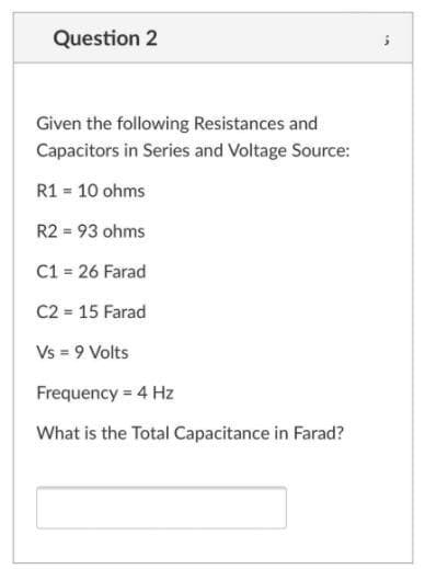 Question 2
Given the following Resistances and
Capacitors in Series and Voltage Source:
R1 = 10 ohms
R2 = 93 ohms
C1 = 26 Farad
C2 = 15 Farad
Vs = 9 Volts
Frequency = 4 Hz
What is the Total Capacitance in Farad?
