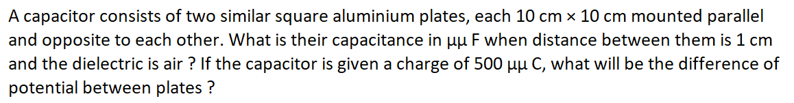 A capacitor consists of two similar square aluminium plates, each 10 cm x 10 cm mounted parallel
and opposite to each other. What is their capacitance in uu F when distance between them is 1 cm
and the dielectric is air ? If the capacitor is given a charge of 500 uu C, what will be the difference of
potential between plates ?
