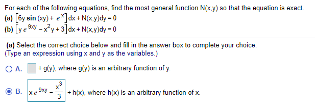 For each of the following equations, find the most general function N(x,y) so that the equation is exact.
(a) [6y sin (xy) + e*]dx + N(x,y)dy = 0
(b) [y e 9«y – x²y + 3]dx + N(x,y)dy = 0
(a) Select the correct choice below and fill in the answer box to complete your choice.
(Type an expression using x and y as the variables.)
O A.
|+ g(y), where g(y) is an arbitrary function of y.
B. xe 9xy
3
+ h(x), where h(x) is an arbitrary function of x.
