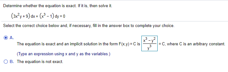 Determine whether the equation is exact. If it is, then solve it.
(3x°y + 9) dx + (x³ - 1) dy = 0
Select the correct choice below and, if necessary, fill in the answer box to complete your choice.
x - y?
The equation is exact and an implicit solution in the form F(x.y) = C is
= C, where C is an arbitrary constant.
(Type an expression using x and y as the variables.)
O B. The equation is not exact.

