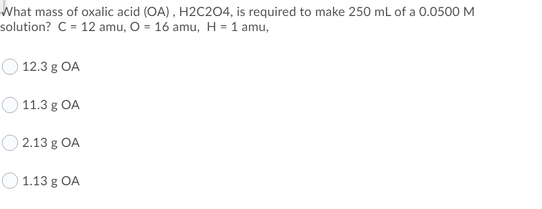 What mass of oxalic acid (OA) , H2C2O4, is required to make 250 mL of a 0.0500 M
solution? C = 12 amu, O = 16 amu, H = 1 amu,
O 12.3 g OA
11.3 g OA
O 2.13 g OA
О 1.13 g OA

