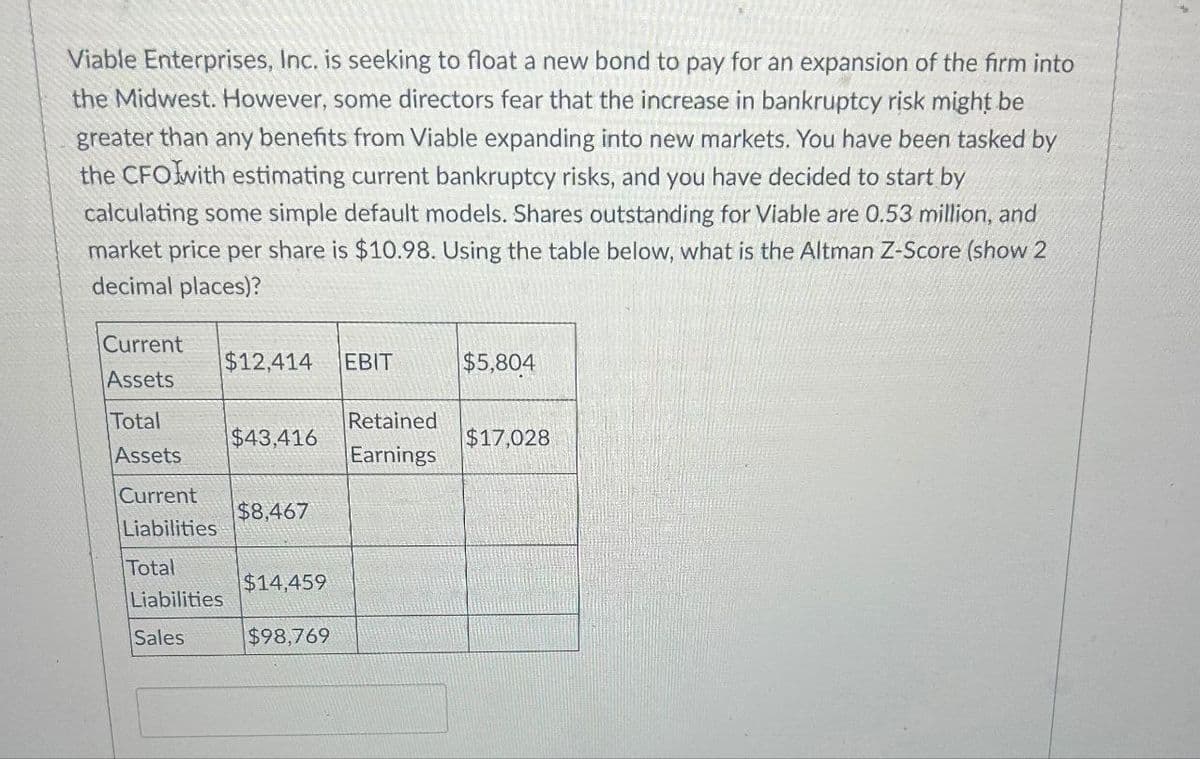 Viable Enterprises, Inc. is seeking to float a new bond to pay for an expansion of the firm into
the Midwest. However, some directors fear that the increase in bankruptcy risk might be
greater than any benefits from Viable expanding into new markets. You have been tasked by
the CFO with estimating current bankruptcy risks, and you have decided to start by
calculating some simple default models. Shares outstanding for Viable are 0.53 million, and
market price per share is $10.98. Using the table below, what is the Altman Z-Score (show 2
decimal places)?
Current
Assets
Total
Assets
Current
$12,414 EBIT
$5,804
Retained
$43,416
$17,028
Earnings
$8,467
Liabilities
Total
$14,459
Liabilities
Sales
$98,769