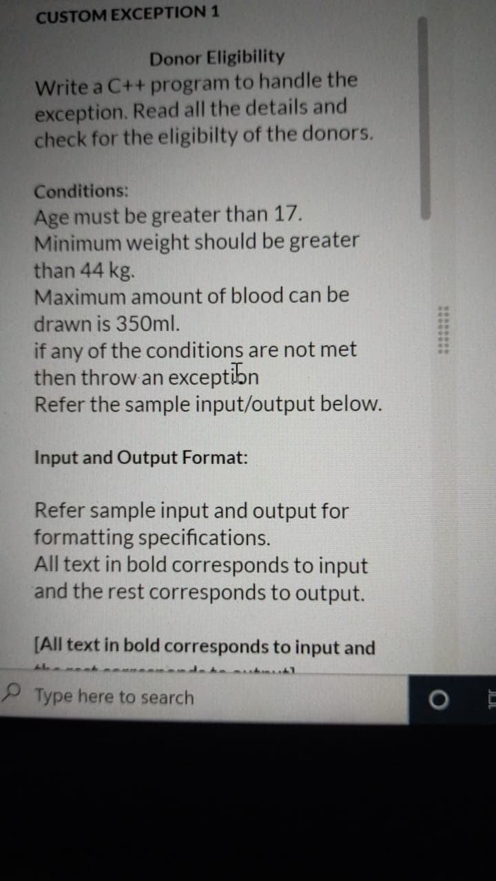 CUSTOM EXCEPTION 1
Donor Eligibility
Write a C++ program to handle the
exception. Read all the details and
check for the eligibilty of the donors.
Conditions:
Age must be greater than 17.
Minimum weight should be greater
than 44 kg.
Maximum amount of blood can be
drawn is 350ml.
if any of the conditions are not met
then throw an exceptibn
Refer the sample input/output below.
Input and Output Format:
Refer sample input and output for
formatting specifications.
All text in bold corresponds to input
and the rest corresponds to output.
[All text in bold corresponds to input and
P Type here to search
