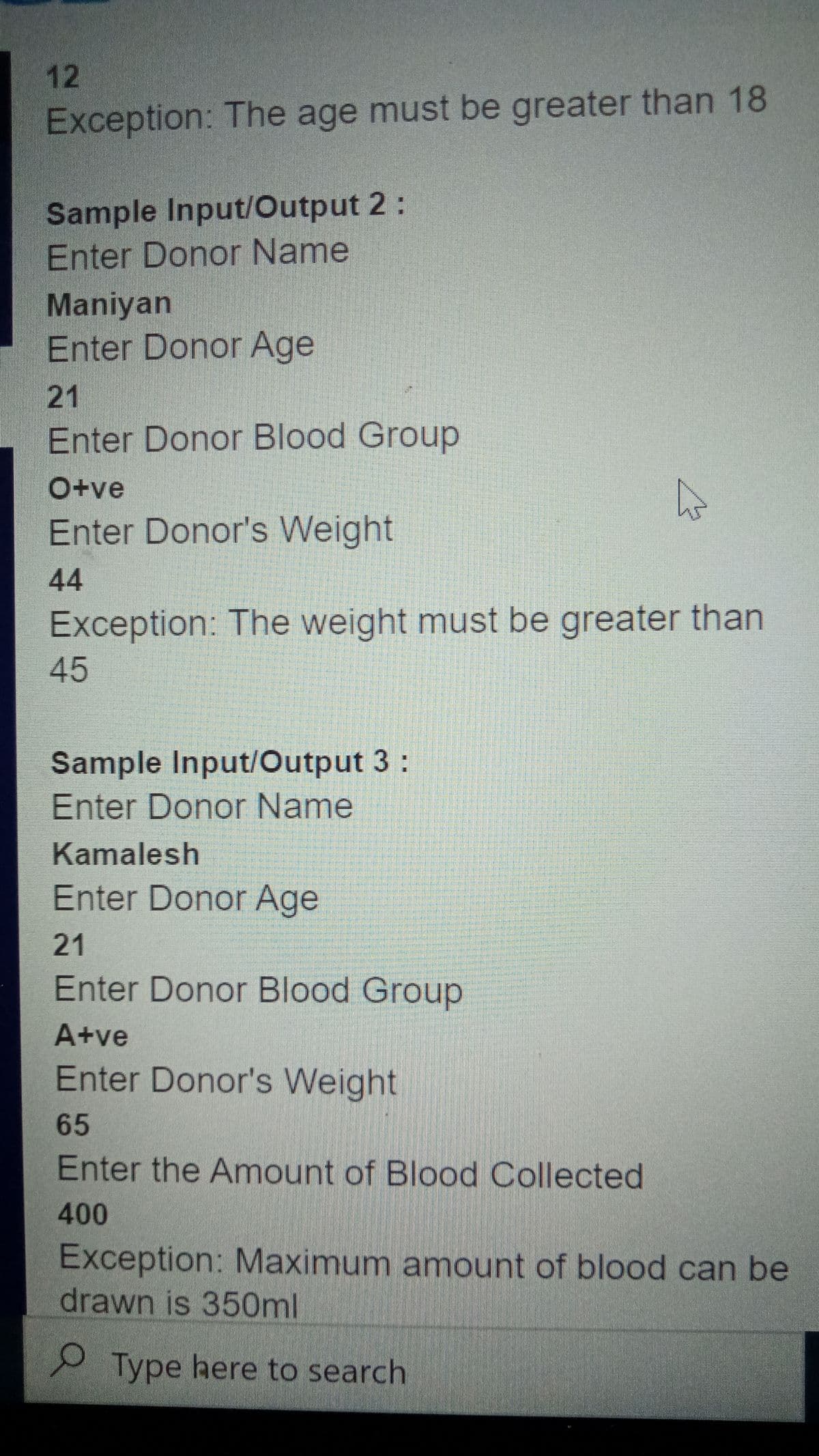 12
Exception: The age must be greater than 18
Sample Input/Output 2:
Enter Donor Name
Maniyan
Enter Donor Age
|21
Enter Donor Blood Group
O+ve
Enter Donor's Weight
44
Exception: The weight must be greater than
45
Sample Input/Output 3:
Enter Donor Name
Kamalesh
Enter Donor Age
21
Enter Donor Blood Group
A+ve
Enter Donor's Weight
65
Enter the Amount of Blood Collected
400
Exception: Maximum amount of blood can be
drawn is 350ml
Type here to search
