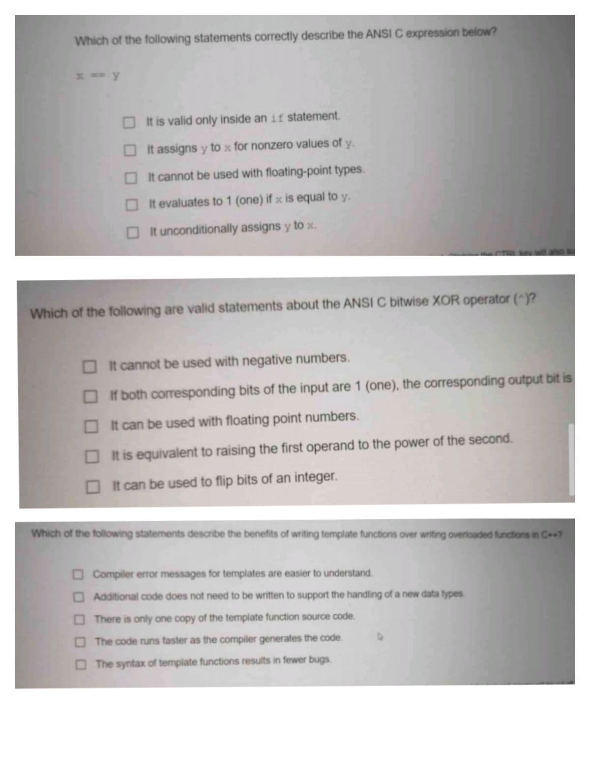Which of the following statements correctly describe the ANSI C expression below?
x = y
It is valid only inside an if statement.
O It assigns y to x for nonzero values of
y.
OIt cannot be used with floating-point types.
It evaluates to 1 (one) if x is equal to y.
O It unconditionally assigns y to x.
CTRLe will also
Which of the following are valid statements about the ANSI C bitwise XOR operator ()?
OIt cannot be used with negative numbers.
If both corresponding bits of the input are 1 (one), the corresponding output bit is
O It can be used with floating point numbers.
O It is equivalent to raising the first operand to the power of the second.
OIt can be used to flip bits of an integer.
Which of the following statements describe the benefits of writing template functions over writing overloaded tunctions in C++?
O Compiler error messages for templates are easier to understand.
OAdditional code does not need to be written to support the handling of a new data types.
O There is only one copy of the template function source code.
The code runs faster as the compiler generates the code.
The syntax of template functions results in fewer bugs.
