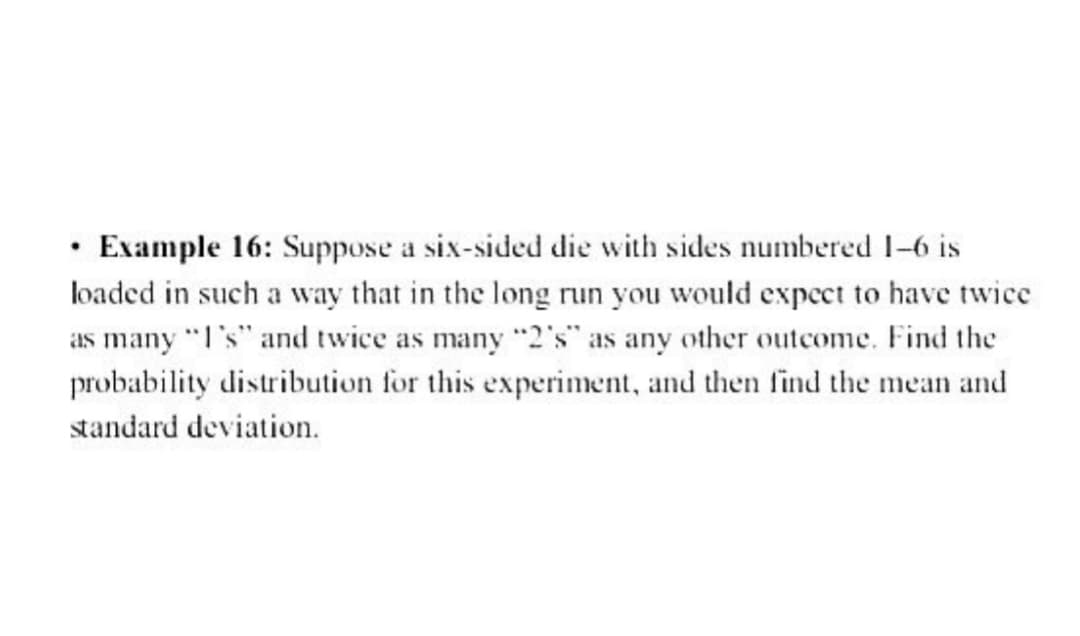 Example 16: Suppose a six-sided die with sides numbered 1-6 is
loaded in such a way that in the long run you would expect to have twice
as many "I's" and twice as many "2's" as any other outcome. Find the
probability distribution for this experiment, and then find the mean and
standard deviation.
•