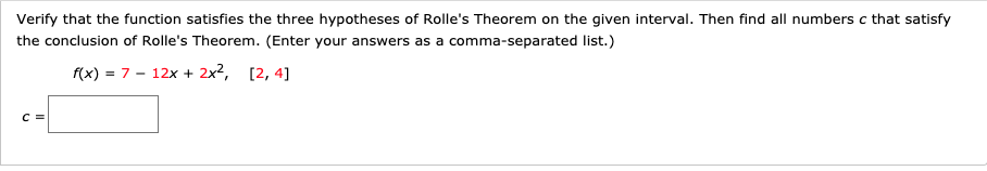 Verify that the function satisfies the three hypotheses of Rolle's Theorem on the given interval. Then find all numbers c that satisfy
the conclusion of Rolle's Theorem. (Enter your answers as a comma-separated list.)
f(x) = 7 - 12x + 2x2, [2, 4]
