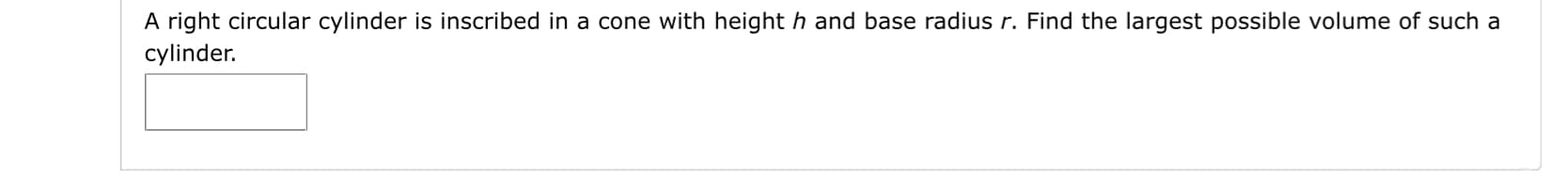 A right circular cylinder is inscribed in a cone with height h and base radius r. Find the largest possible volume of such a
cylinder.
