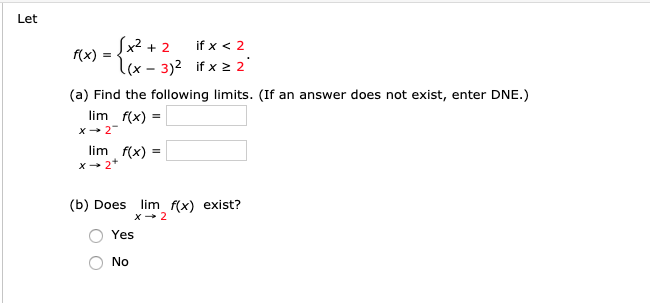 - [x² + 2
if x < 2
(x)
l(x - 3)2 if x 2 2
(a) Find the following limits. (If an answer does not exist, enter DNE.)
lim f(x)
X+ 2"
lim f(x) :
X- 2*
(b) Does
lim f(x) exist?
Yes
No
