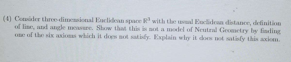 (4) Consider three-dimensional Euclidean space R with the usual Euclidean distance, definition
of line, and angle measure. Show that this is not a model of Neutral Geometry by finding
one of the six axioms which it does not satisfy. Explain why it does not satisfy this axion.
