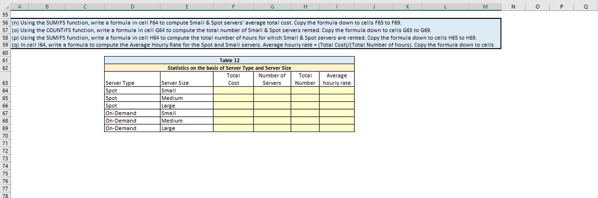 61
61
62
63
64
65
bb
66
07
67
00
68
69
09
70
71
72
73
74
55
56 (n) Using the SUMIFS function, write a formula in cell F64 to compute Small & Spot servers' average total cost. Copy the formula down to cells F65 to F69.
57 (0) Using the COUNTIFS function, write a formula in cell G64 to compute the total number of Small & Spot servers rented. Copy the formula down to cells G65 to G69.
58 (p) Using the SUMIFS function, write a formula in cell H64 to compute the total number of hours for which Small & Spot servers are rented. Copy the formula down to cells H65 to H69.
59 (q) In cell 164, write a formula to compute the Average Hourly Rate for the Spot and Small servers. Average hourly rate= (Total Cost)/(Total Number of hours). Copy the formula down to cells
60
75
76
A B
77
78
с
D
Server Type
Spot
Spot
Spot
On-Demand
On-Demand
On-Demand
E
F
Server Size
Small
Medium
Large
Small
Medium
Large
GH
Table 12
Statistics on the basis of Server Type and Server Size
Total
Number of
Servers
Cost
▬▬▬▬▬▬▬▬▬▬▬▬▬▬▬▬▬▬▬▬▬▬▬
Total Average
Number hourly rate
M
N
O
P
Q