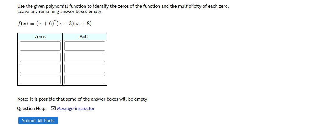 Use the given polynomial function to identify the zeros of the function and the multiplicity of each zero.
Leave any remaining answer boxes empty.
f(x) = (x + 6)² (x – 3)(x + 8)
Zeros
Mult.
Note: It is possible that some of the answer boxes will be empty!
Question Help: M Message instructor
