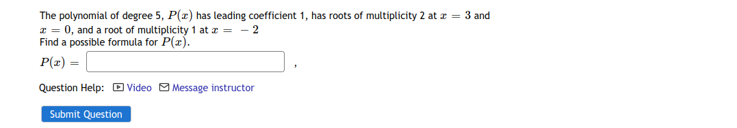 The polynomial of degree 5, P(x) has leading coefficient 1, has roots of multiplicity 2 at x = 3 and
I = 0, and a root of multiplicity 1 at z =- - 2
Find a possible formula for P(x).
P(x) =
Question Help: D Video M Message instructor
Submit Question
