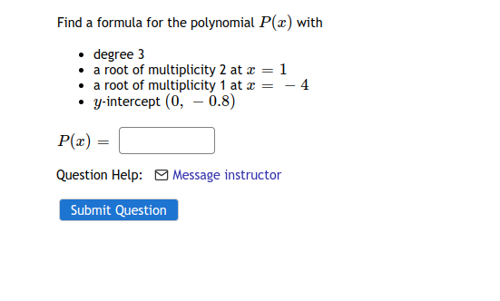 Find a formula for the polynomial P(x) with
• degree 3
• a root of multiplicity 2 at z = 1
• a root of multiplicity 1 at r = – 4
• y-intercept (0, – 0.8)
P(z) :
