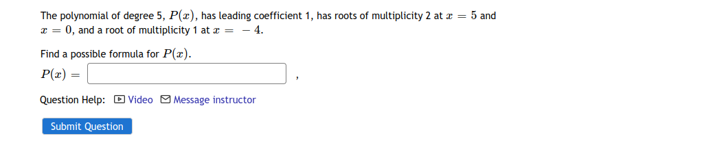 The polynomial of degree 5, P(x), has leading coefficient 1, has roots of multiplicity 2 at z = 5 and
x = 0, and a root of multiplicity 1 at x = – 4.
Find a possible formula for P(x).
P(æ)
Question Help: D Video M Message instructor
Submit Question
