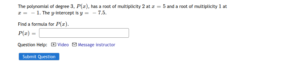 The polynomial of degree 3, P(x), has a root of multiplicity 2 at z = 5 and a root of multiplicity 1 at
x = - 1. The y-intercept is y = - 7.5.
Find a formula for P(x).
P(x) =
