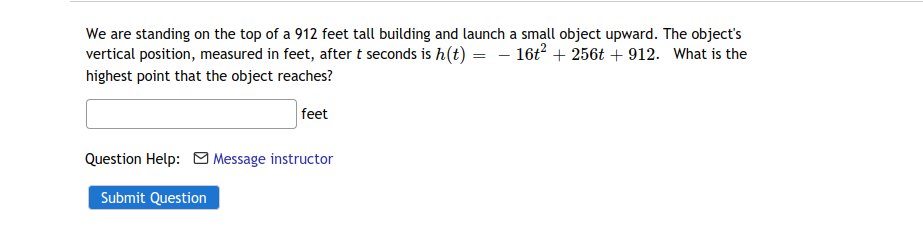 We are standing on the top of a 912 feet tall building and launch a small object upward. The object's
vertical position, measured in feet, after t seconds is h(t) = – 16t2 + 256t + 912. What is the
highest point that the object reaches?

