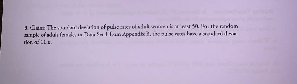 8. Claim: The standard deviation of pulse rates of adult women is at least 50. For the random
sample of adult females in Data Set 1 from Appendix B, the pulse rates have a standard devia-
tion of 11.6.
