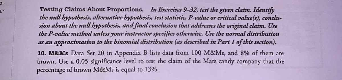 Testing Claims About Proportions. In Exercises 9-32, test the given claim. Identify
the null hypothesis, alternative bypothesis, test statistic, P-value or critical value(s), conclu-
sion about the null hypothesis, and final conclusion that addresses the original claim. Use
the P-value method unless your instructor specifies otherwise. Use the normal distribution
as an approximation to the binomial distribution (as described in Part 1 of this section).
10. M&Ms Data Set 20 in Appendix B lists data from 100 M&Ms, and 8% of them are
brown. Use a 0.05 significance level to test the claim of the Mars candy company that the
percentage of brown M&Ms is equal to 13%.
