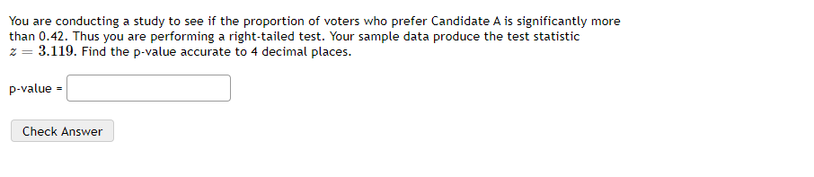 You are conducting a study to see if the proportion of voters who prefer Candidate A is significantly more
than 0.42. Thus you are performing a right-tailed test. Your sample data produce the test statistic
z = 3.119. Find the p-value accurate to 4 decimal places.
p-value =
Check Answer
