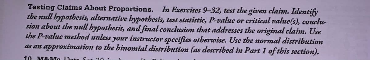 Testing Claims About Proportions. In Excercises 9-32, test the given claim. Identify
the null hypothesis, alternative bypothesis, test statistic, P-value or critical value(s), conclu-
sion about the null hypothesis, and final conclusion that addresses the original claim. Use
the P-value method unless your instructor specifies otherwise. Use the normal distribution
as an approximation to the binomial distribution (as described in Part 1 of this section).
10. M&Ms Dato Son
