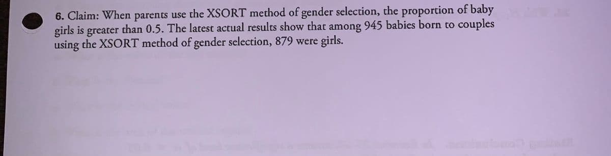 6. Claim: When parents use the XSORT method of gender selection, the proportion of baby
girls is greater than 0.5. The latest actual results show that among 945 babies born to couples
using the XSORT method of gender selection, 879 were girls.
r Com
