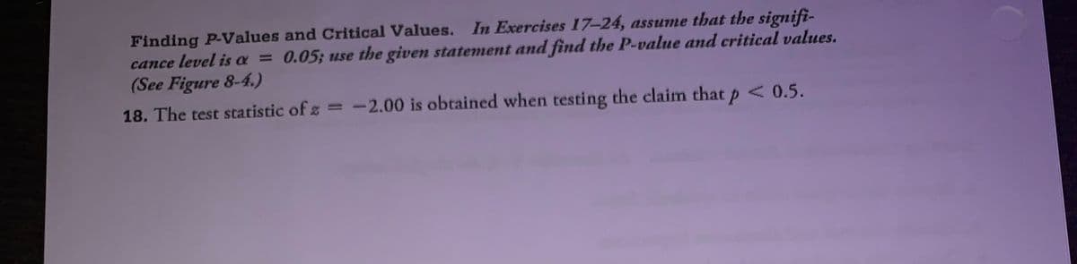 Finding P-Values and Critical Values. In Exercises 17-24, assume that the signifi-
cance level is a = 0.05; use the given statement and find the P-value and critical values.
(See Figure 8-4.)
18. The test statistic of z =-2.00 is obtained when testing the claim that p < 0.5.
%3D
