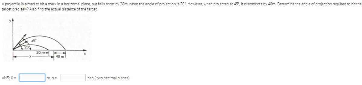 A projectile is aimed to hit a mark in a horizontal plane, but falls short by 20m, when the angle of projection is 20°. However, when projected at 45°, it overshoots by 40m. Determine the angle of projection required to hit the
target precisely? Also find the actual distance of the target.
45°
20
20 m
40 m
ANS: X =
m. a =
deg (two decimal places)
