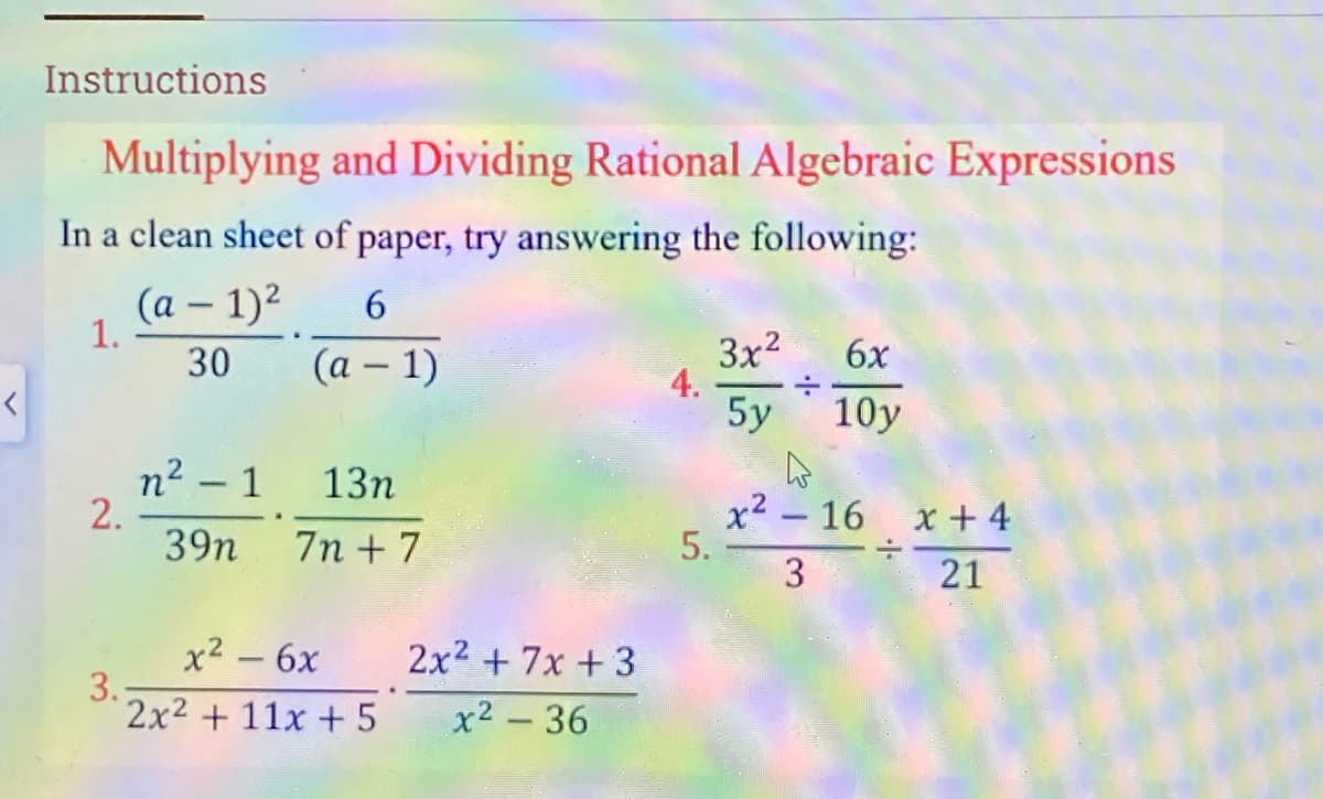 Instructions
Multiplying and Dividing Rational Algebraic Expressions
In a clean sheet of paper, try answering the following:
(a – 1)2
1.
30
3x2
4.
5y 10y
(а — 1)
6x
n² – 1
2.
39n
13n
7n + 7
x² – 16 x + 4
5.
3
21
x2 – 6x
3.;
2x2 + 11x + 5
2x2 + 7x + 3
x2 - 36
