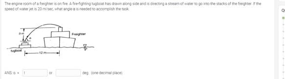 The engine room of a freighter is on fire A fire-fighting tugboat has drawn along side and is directing a stream of water to go into the stacks of the freighter. If the
speed of water jet is 20 m/sec, what angle a is needed to accomplish the task
Freighter
ugboat
ANS: a
deg. (one decimal place)
