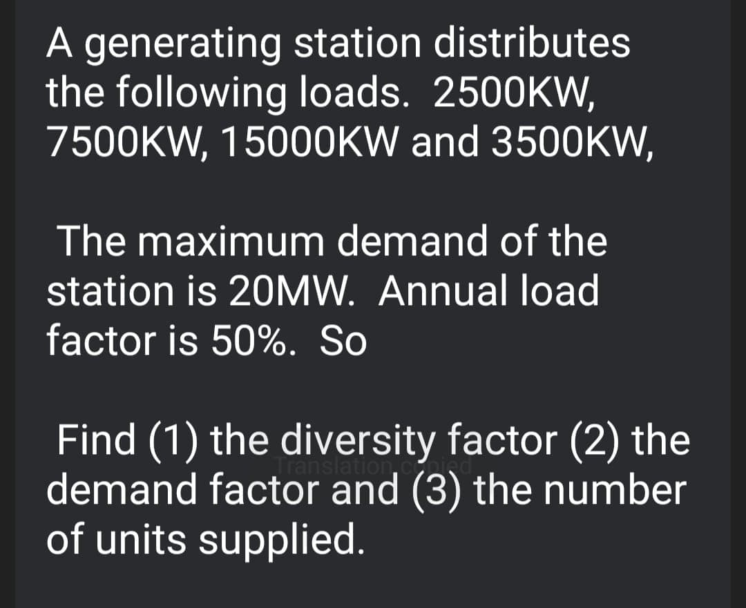 A generating station distributes
the following loads. 2500KW,
7500KW, 15000KW and 3500KW,
The maximum demand of the
station is 20MW. Annual load
factor is 50%. So
Trans
Find (1) the diversity factor (2) the
demand factor and (3) the number
of units supplied.