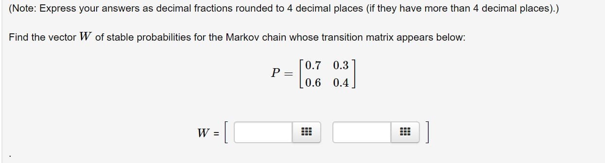 (Note: Express your answers as decimal fractions rounded to 4 decimal places (if they have more than 4 decimal places).)
Find the vector W of stable probabilities for the Markov chain whose transition matrix appears below:
0.7
0.3
0.6 0.4
