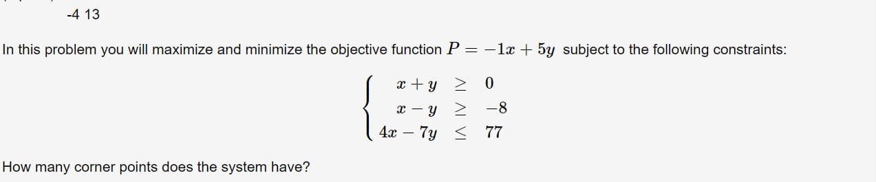 -4 13
In this problem you will maximize and minimize the objective function P = -1x5y subject to the following constraints:
0
y
-8
y
4x-
7y 77
How many corner points does the system have?
