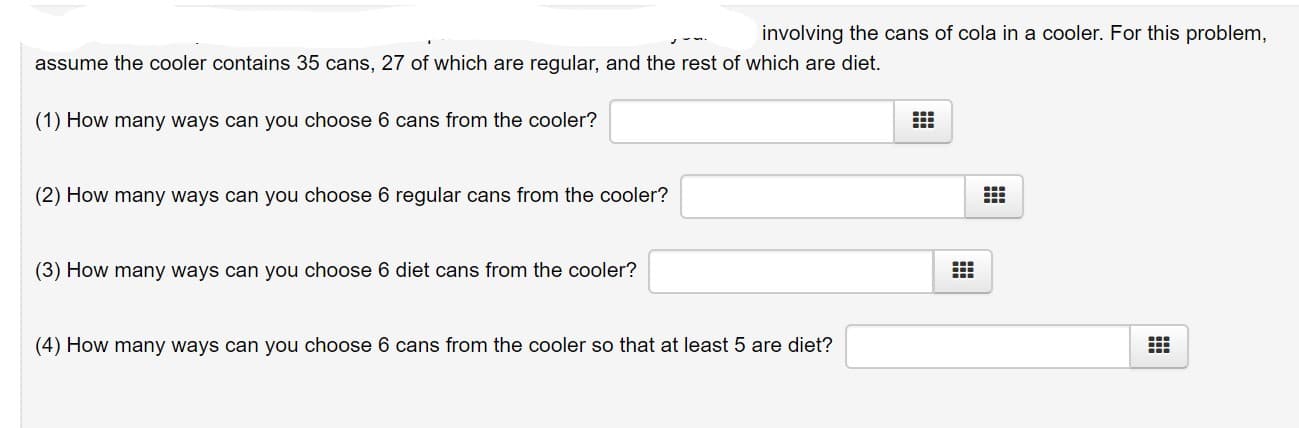 involving the cans of cola in a cooler. For this problem,
assume the cooler contains 35 cans, 27 of which are regular, and the rest of which are diet.
(1) How many ways can you choose 6 cans from the cooler?
(2) How many ways can you choose 6 regular cans from the cooler?
(3) How many ways can you choose 6 diet cans from the cooler?
(4) How many ways can you choose 6 cans from the cooler so that at least 5 are diet?
