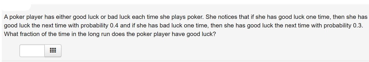 A poker player has either good luck or bad luck each time she plays poker. She notices that if she has good luck one time, then she has
good luck the next time with probability 0.4 and if she has bad luck one time, then she has good luck the next time with probability 0.3.
What fraction of the time in the long run does the poker player have good luck?
