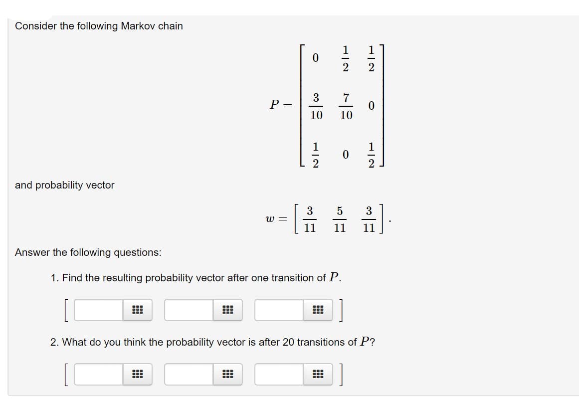 Consider the following Markov chain
P =
10
10
and probability vector
3
3
11
11
11
Answer the following questions:
1. Find the resulting probability vector after one transition of P.
2. What do you think the probability vector is after 20 transitions of P?
