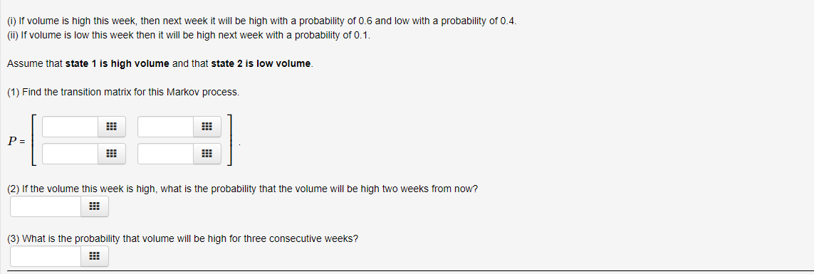 (i) If volume is high this week, then next week it will be high with a probability of 0.6 and low with a probability of 0.4.
(ii) If volume is low this week then it will be high next week with a probability of 0.1.
Assume that state 1 is high volume and that state 2 is low volume
(1) Find the transition matrix for this Markov process.
(2) If the volume this week is high, what is the probability that the volume will be high two weeks from now?
(3) What is the probability that volume will be high for three consecutive weeks?

