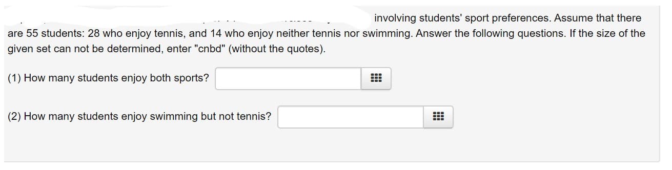 involving students' sport preferences. Assume that there
are 55 students: 28 who enjoy tennis, and 14 who enjoy neither tennis nor swimming. Answer the following questions. If the size of the
given set can not be determined, enter "cnbd" (without the quotes).
(1) How many students enjoy both sports?
(2) How many students enjoy swimming but not tennis?
