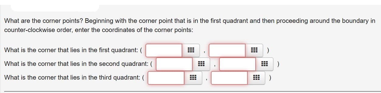 What are the corner points? Beginning with the corner point that is in the first quadrant and then proceeding around the boundary in
counter-clockwise order, enter the coordinates of the corner points:
What is the corner that lies in the first quadrant: (
What is the corner that lies in the second quadrant: (
What is the corner that lies in the third quadrant: (
)
