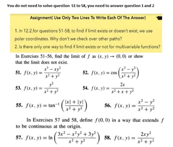 You do not need to solve question 51 to 58, you need to answer question 1 and 2
Assignment( Use Only Two Lines To Write Each Of The Answer)
1. In 12.2,for questions 51-58, to find if limit exists or doesn't exist, we use
polar coordinates. Why don't we check over other paths?
2. Is there only one way to find if limit exists or not for multivariable functions?
In Exercises 51-56, find the limit of f as (x. y) (0,0) or show
that the limit does not exist.
x' - xy?
x² + y?
52. f(x. y) = cos
51. f(x. y) =
x² + y?,
y?
53. f(x. y) =
x? + y?
2x
54. f(x. y) =
55. f(x, y) = tan-
x+ lyl
x²+ y?
x? - y?
x² + y2
56. f(x. y) =
In Exercises 57 and 58, define f(0, 0) in a way that extends f
to be continuous at the origin.
3x2-x²y² +3y2
x² + y?
2ry?
58. f(x. y) =
x² + y?
57. f(x, y) = In
