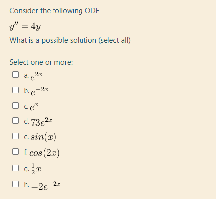 Consider the following ODE
y" = 4y
What is a possible solution (select all)
Select one or more:
O a. e2
b. e-2r
O C. e"
O b.
d. 73e2"
O e. sin(x)
O f. cos (2x)
O g.a
O h. -2e
-2x
