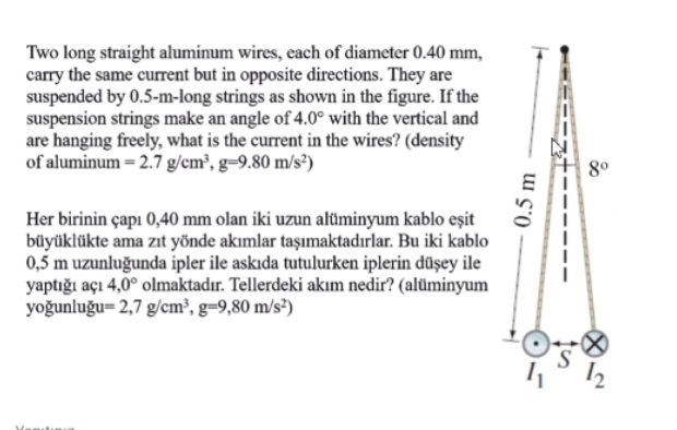 Two long straight aluminum wires, each of diameter 0.40 mm,
carry the same current but in opposite directions. They are
suspended by 0.5-m-long strings as shown in the figure. If the
suspension strings make an angle of 4.0° with the vertical and
are hanging freely, what is the current in the wires? (density
of aluminum = 2.7 g/cm², g=9.80 m/s³)
80
Her birinin çapı 0,40 mm olan iki uzun alüminyum kablo eşit
büyüklükte ama zıt yönde akımlar taşımaktadırlar. Bu iki kablo
0,5 m uzunluğunda ipler ile askıda tutulurken iplerin düşey ile
yaptığı açı 4,0° olmaktadır. Tellerdeki akım nedir? (alüminyum
yoğunluğu= 2,7 g/cm³, g=9,80 m/s²)
0.5 m
