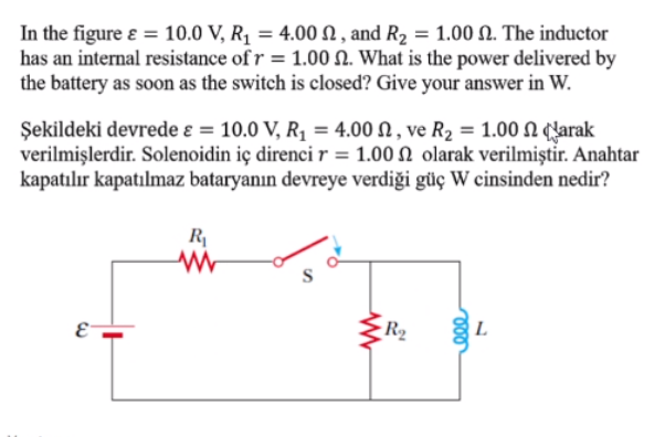In the figure ɛ = 10.0 V, R1 = 4.00 N , and R2 = 1.00 N. The inductor
has an internal resistance of r = 1.00 N. What is the power delivered by
the battery as soon as the switch is closed? Give your answer in W.
Şekildeki devrede ɛ = 10.0 V, R1 = 4.00 N , ve R2 = 1.00 N (larak
verilmişlerdir. Solenoidin iç direnci r = 1.00 N olarak verilmiştir. Anahtar
kapatılır kapatılmaz bataryanın devreye verdiği güç W cinsinden nedir?
R|
R2
L.
