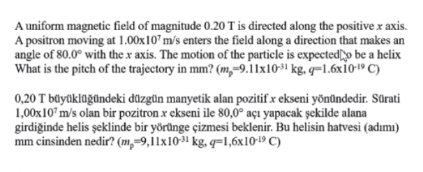 A uniform magnetic field of magnitude 0.20 T is directed along the positive x axis.
A positron moving at 1.00x107 m/s enters the field along a direction that makes an
angle of 80.0° with the x axis. The motion of the particle is expected[o be a helix
What is the pitch of the trajectory in mm? (m,-9.11x10-3! kg, q=1.6x10-19 C)
0,20 T büyüklüğündeki düzgün manyetik alan pozitifx ekseni yönündedir. Sürati
1,00x10" m/s olan bir pozitron x ekseni ile 80,0° açı yapacak şekilde alana
girdiğinde helis şeklinde bir yörünge çizmesi beklenir. Bu helisin hatvesi (adımı)
mm cinsinden nedir? (m,=9,11x10-31 kg, q=l,6x10-19 C)
