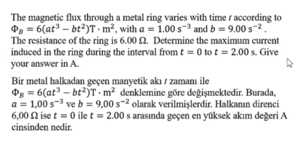 The magnetic flux through a metal ring varies with time t according to
PB = 6(at³ – bt²)T · m², with a = 1.00 s¬³ and b = 9.00 s-2
The resistance of the ring is 6.00 Q. Determine the maximum current
induced in the ring during the interval from t = 0 to t = 2.00 s. Give
your answer in A.
Bir metal halkadan geçen manyetik akı t zamanı ile
PB = 6(at³ – bt²)T · m² denklemine göre değişmektedir. Burada,
a = 1,00 s-3 ve b = 9,00 s-2 olarak verilmişlerdir. Halkanın direnci
6,00 N ise t = 0 ile t = 2.00 s arasında geçen en yüksek akım değeri A
cinsinden nedir.
