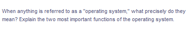 When anything is referred to as a "operating system," what precisely do they
mean? Explain the two most important functions of the operating system.