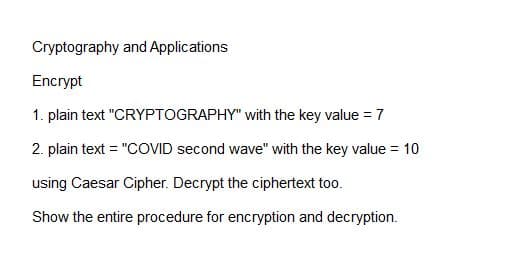Cryptography and Applications
Encrypt
1. plain text "CRYPTOGRAPHY" with the key value = 7
2. plain text = "COVID second wave" with the key value = 10
using Caesar Cipher. Decrypt the ciphertext too.
Show the entire procedure for encryption and decryption.
