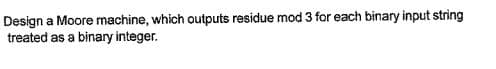 Design a Moore machine, which outputs residue mod 3 for each binary input string
treated as a binary integer.
