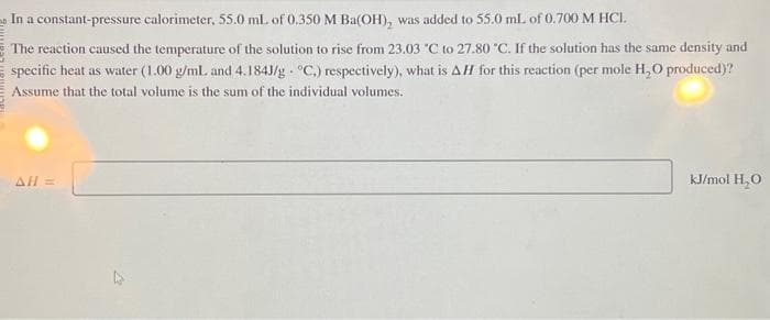 In a constant-pressure calorimeter, 55.0 ml. of 0.350 M Ba(OH), was added to 55.0 mL of 0.700 M HCI.
The reaction caused the temperature of the solution to rise from 23.03 "C to 27.80 °C. If the solution has the same density and
specific heat as water (1.00 g/mL. and 4.1843/g °C.) respectively), what is AH for this reaction (per mole H₂O produced)?
Assume that the total volume is the sum of the individual volumes.
AH =
kJ/mol H₂O