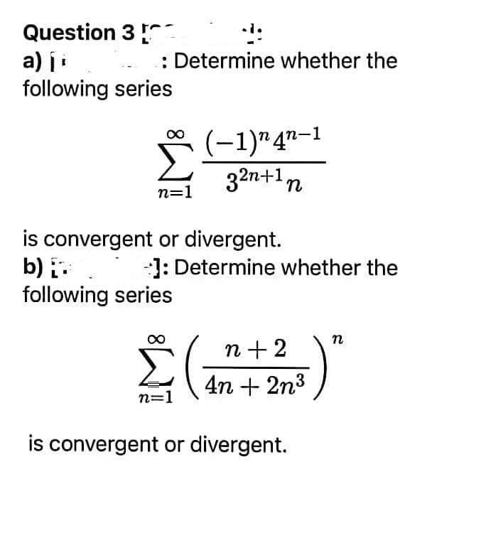 Question 3
a) ji
following series
: Determine whether the
Σ
(-1)" 4"-1
32n+1,
n=1
is convergent or divergent.
b) :
following series
-1: Determine whether the
n
n +2
4n + 2n3
n=1
is convergent or divergent.

